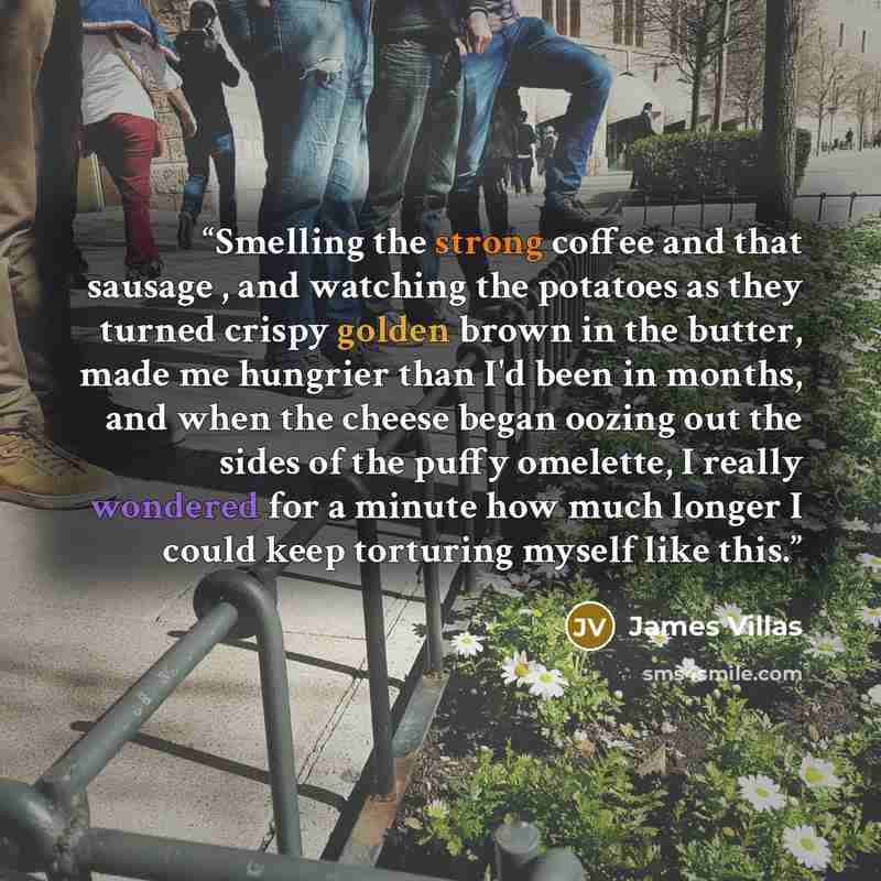 “Smelling the strong coffee and that sausage , and watching the potatoes as they turned crispy golden brown in the butter, made me hungrier than I'd been in months, and when the cheese began oozing out the sides of the puffy omelette, I really wondered for a minute how much longer I could keep…” quote by James Villas