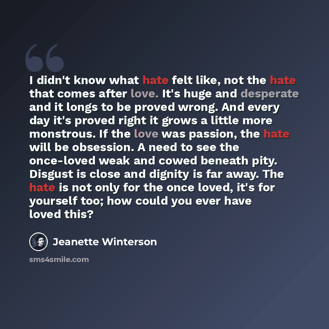 “I didn't know what hate felt like, not the hate that comes after love. It's huge and desperate and it longs to be proved wrong. And every day it's proved right it grows a little more monstrous. If the love was passion, the hate will be obsession. A need to see the once-loved weak and cowed beneath…” quote by Jeanette Winterson