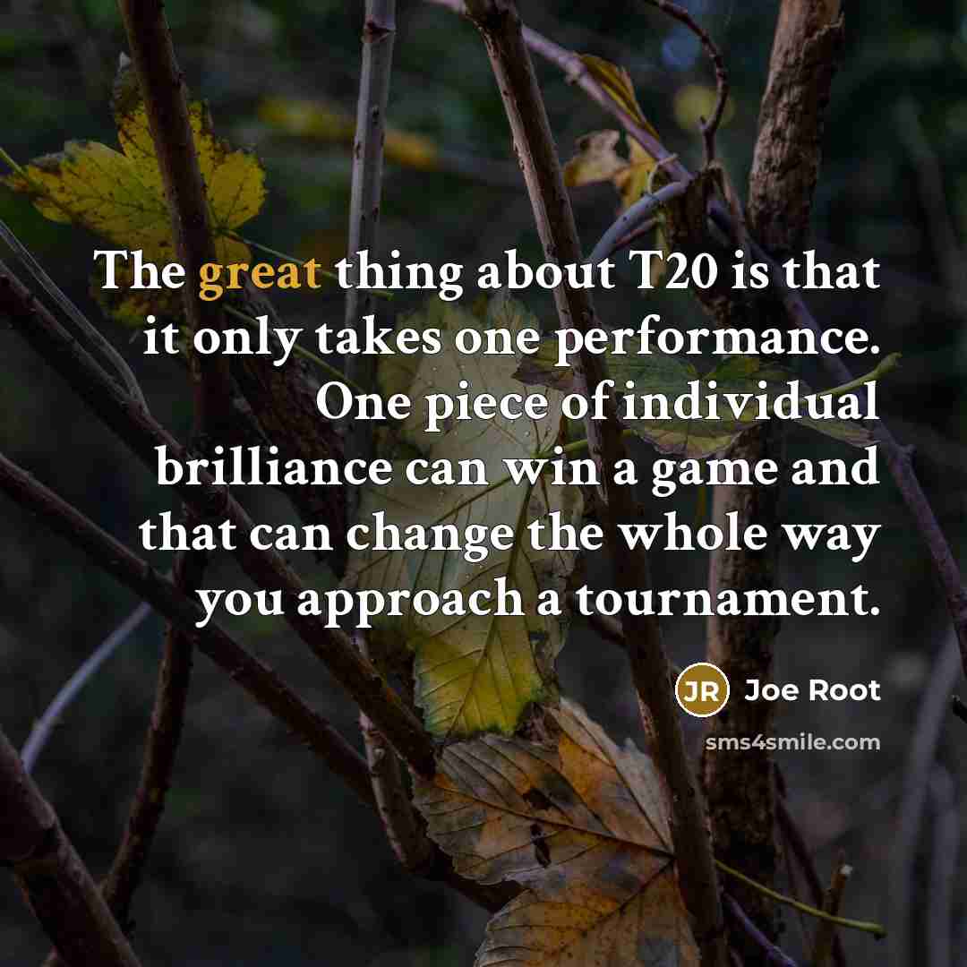 “The great thing about T20 is that it only takes one performance. One piece of individual brilliance can win a game and that can change the whole way you approach a tournament.” quote by Joe Root