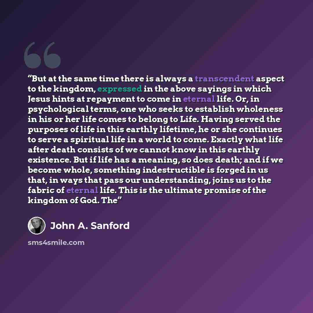 “But at the same time there is always a transcendent aspect to the kingdom, expressed in the above sayings in which Jesus hints at repayment to come in eternal life. Or, in psychological terms, one who seeks to establish wholeness in his or her life comes to belong to Life. Having served the…” quote by John A. Sanford