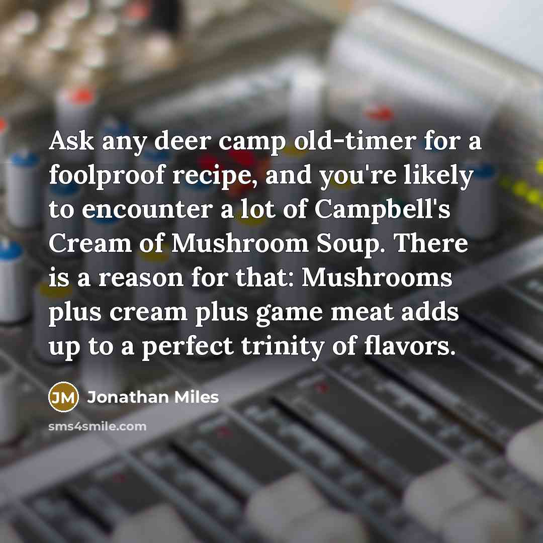 “Ask any deer camp old-timer for a foolproof recipe, and you're likely to encounter a lot of Campbell's Cream of Mushroom Soup. There is a reason for that: Mushrooms plus cream plus game meat adds up to a perfect trinity of flavors.” quote by Jonathan Miles