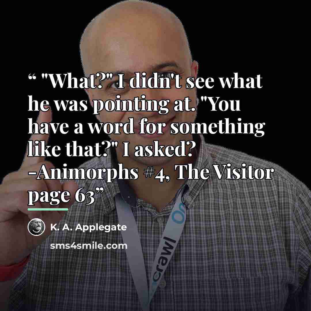 “"What?" I didn't see what he was pointing at. "You have a word for something like that?" I asked? -Animorphs #4, The Visitor page 63” quote by K. A. Applegate