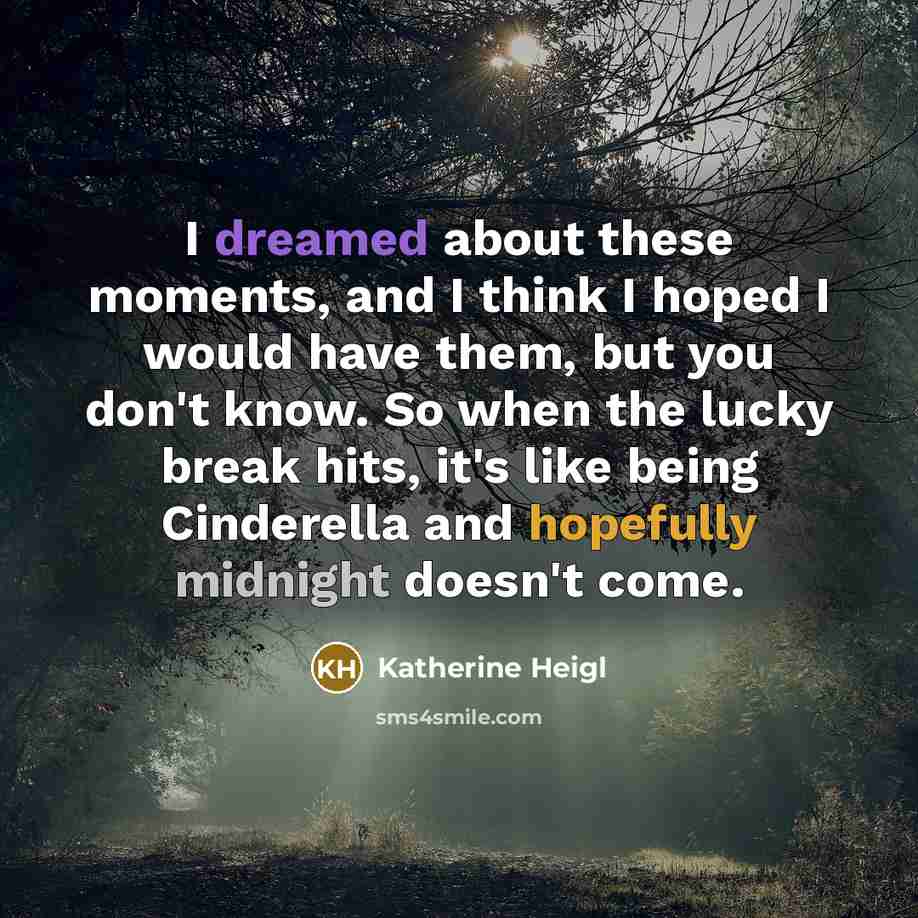 “I dreamed about these moments, and I think I hoped I would have them, but you don't know. So when the lucky break hits, it's like being Cinderella and hopefully midnight doesn't come.” quote by Katherine Heigl