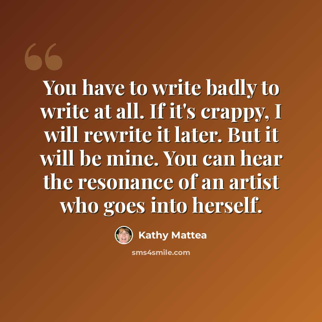 “You have to write badly to write at all. If it's crappy, I will rewrite it later. But it will be mine. You can hear the resonance of an artist who goes into herself.” quote by Kathy Mattea