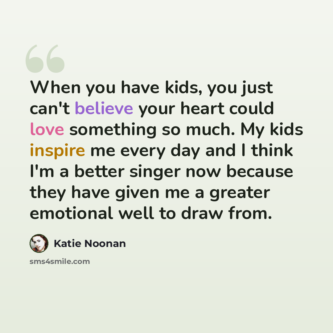 “When you have kids, you just can't believe your heart could love something so much. My kids inspire me every day and I think I'm a better singer now because they have given me a greater emotional well to draw from.” quote by Katie Noonan