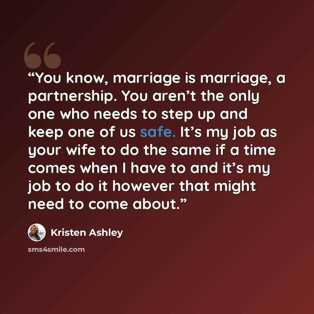 “You know, marriage is marriage, a partnership. You aren’t the only one who needs to step up and keep one of us safe. It’s my job as your wife to do the same if a time comes when I have to and it’s my job to do it however that might need to come about.” quote by Kristen Ashley