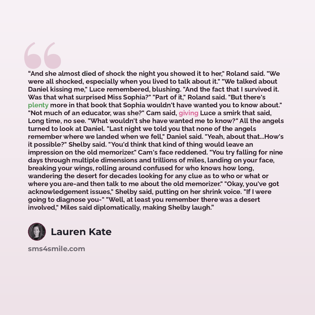 “And she almost died of shock the night you showed it to her," Roland said. "We were all shocked, especially when you lived to talk about it." "We talked about Daniel kissing me," Luce remembered, blushing. "And the fact that I survived it. Was that what surprised Miss Sophia?" "Part of it," Roland…” quote by Lauren Kate