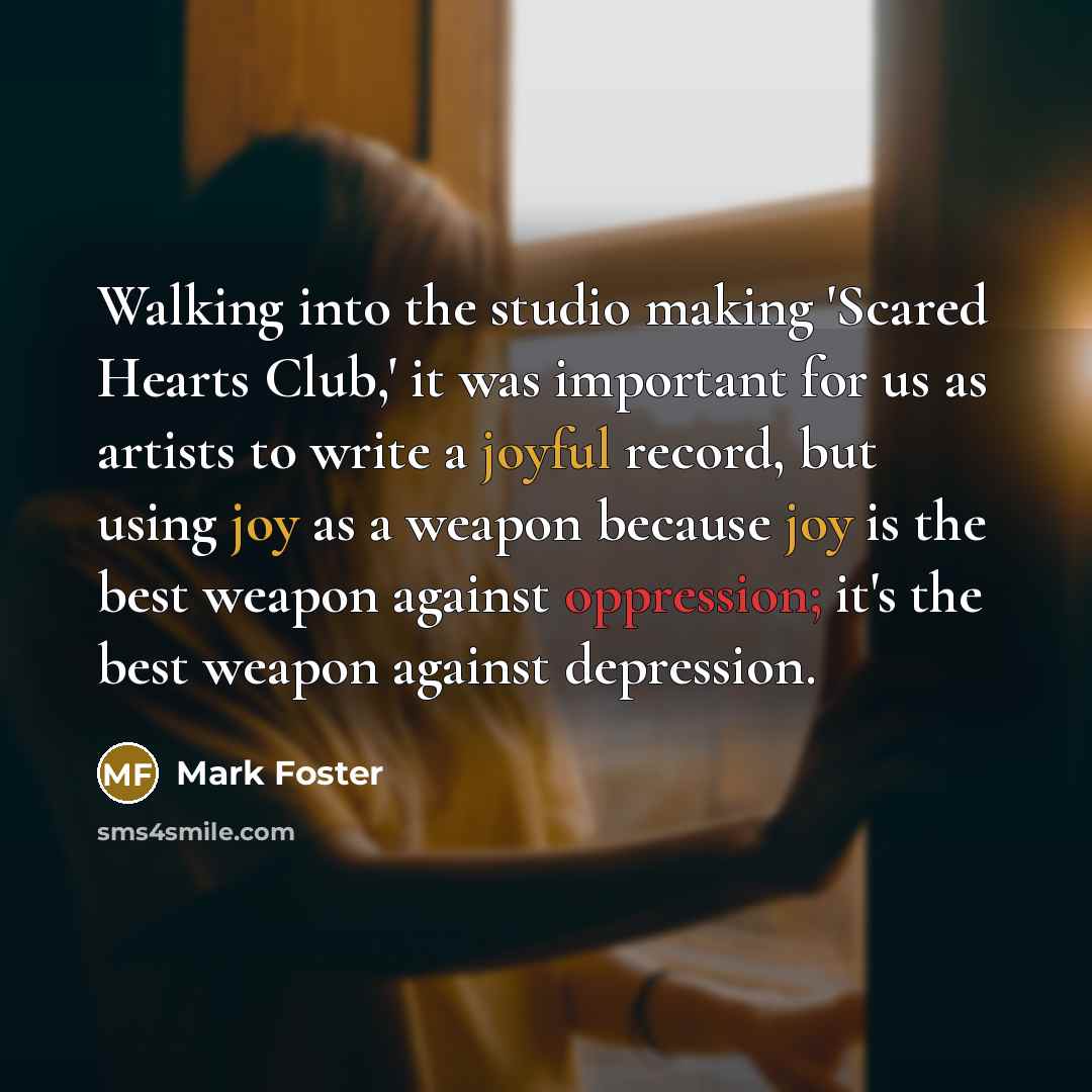 “Walking into the studio making 'Scared Hearts Club,' it was important for us as artists to write a joyful record, but using joy as a weapon because joy is the best weapon against oppression; it's the best weapon against depression.” quote by Mark Foster