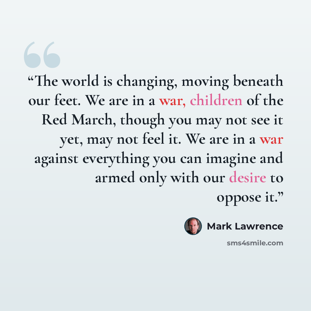 “The world is changing, moving beneath our feet. We are in a war, children of the Red March, though you may not see it yet, may not feel it. We are in a war against everything you can imagine and armed only with our desire to oppose it.” quote by Mark Lawrence