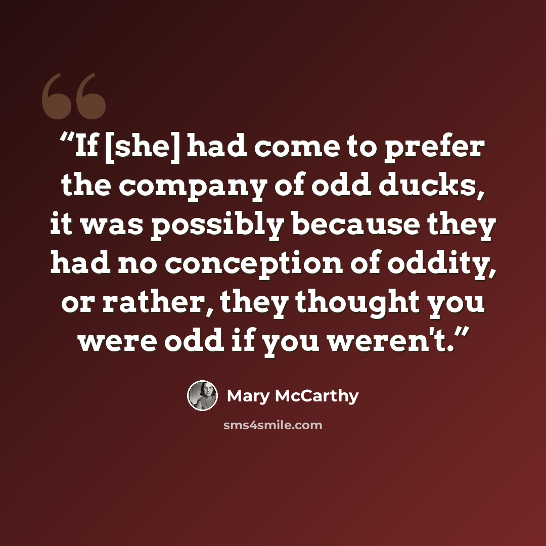 “If [she] had come to prefer the company of odd ducks, it was possibly because they had no conception of oddity, or rather, they thought you were odd if you weren't.” quote by Mary McCarthy