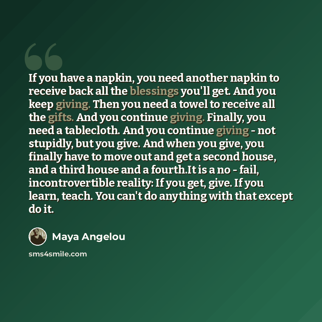 “If you have a napkin, you need another napkin to receive back all the blessings you'll get. And you keep giving. Then you need a towel to receive all the gifts. And you continue giving. Finally, you need a tablecloth. And you continue giving - not stupidly, but you give. And when you give, you…” quote by Maya Angelou