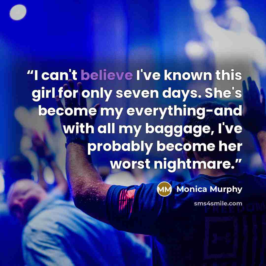 “I can't believe I've known this girl for only seven days. She's become my everything-and with all my baggage, I've probably become her worst nightmare.” quote by Monica Murphy