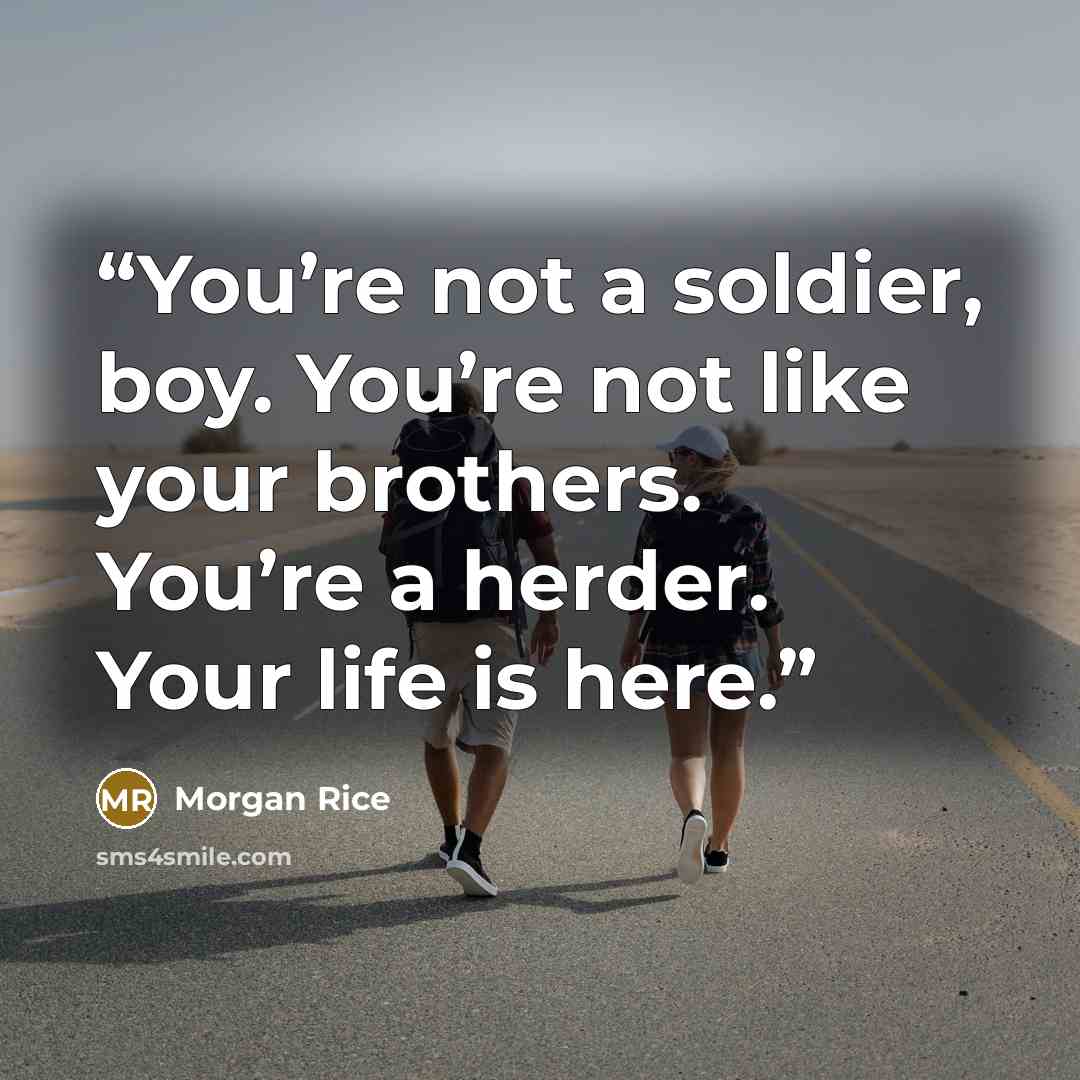 “You’re not a soldier, boy. You’re not like your brothers. You’re a herder. Your life is here.” quote by Morgan Rice