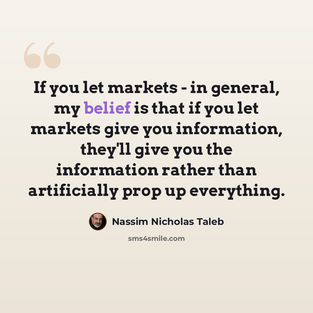 “If you let markets - in general, my belief is that if you let markets give you information, they'll give you the information rather than artificially prop up everything.” quote by Nassim Nicholas Taleb