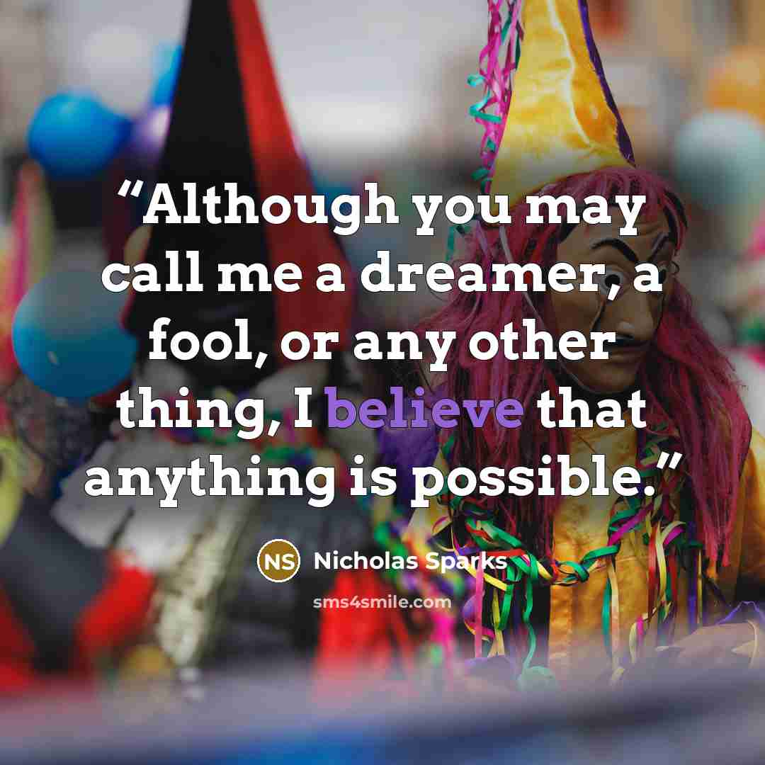 “Although you may call me a dreamer, a fool, or any other thing, I believe that anything is possible.” quote by Nicholas Sparks