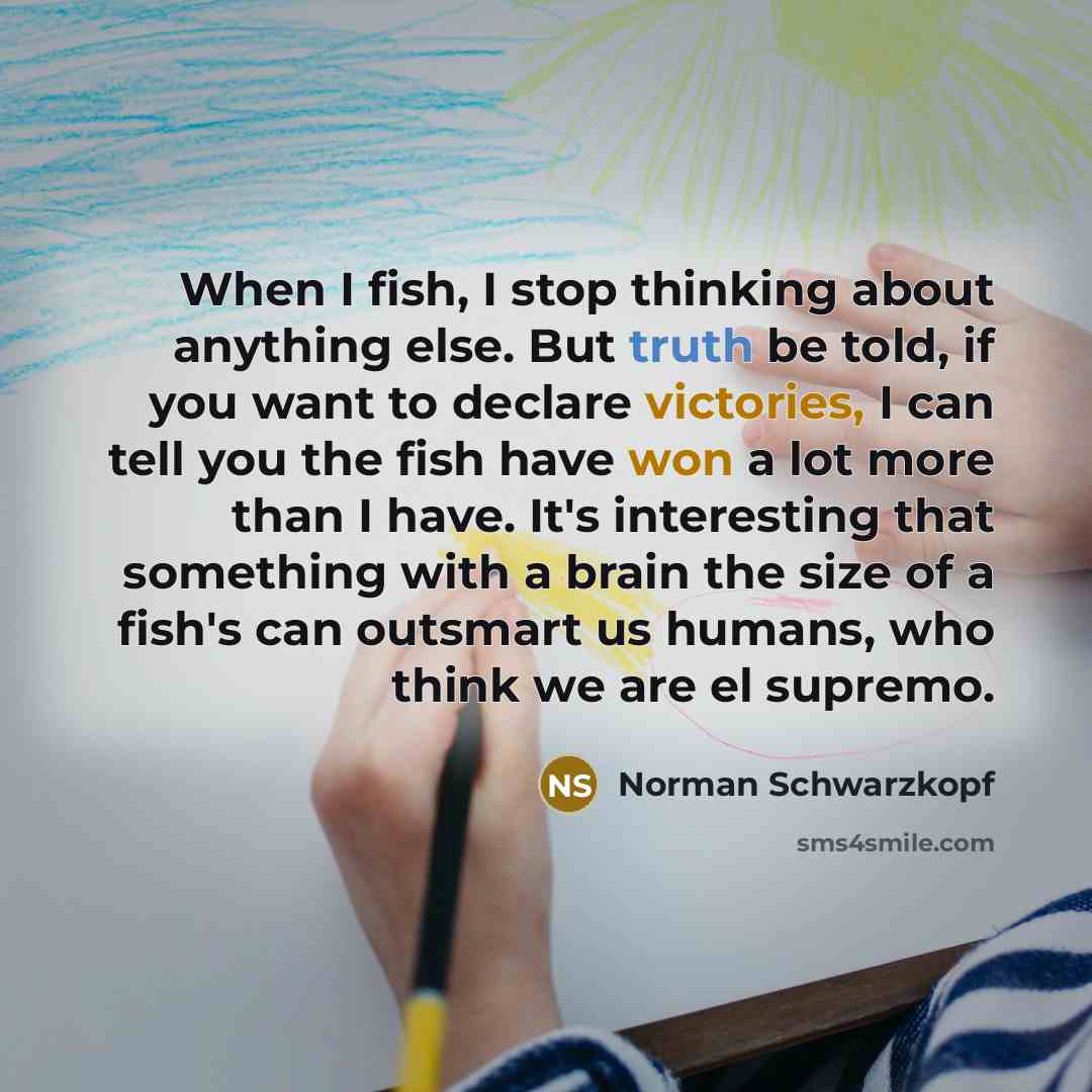 “When I fish, I stop thinking about anything else. But truth be told, if you want to declare victories, I can tell you the fish have won a lot more than I have. It's interesting that something with a brain the size of a fish's can outsmart us humans, who think we are el supremo.” quote by Norman Schwarzkopf