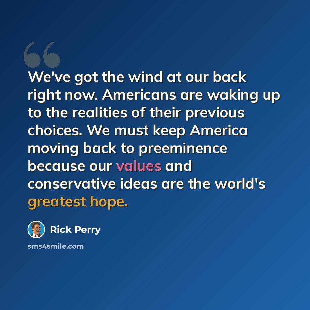“We've got the wind at our back right now. Americans are waking up to the realities of their previous choices. We must keep America moving back to preeminence because our values and conservative ideas are the world's greatest hope.” quote by Rick Perry