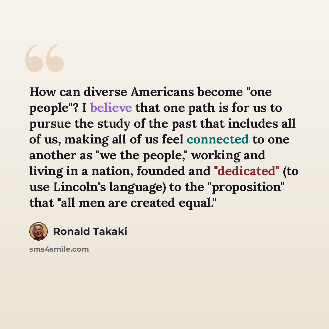 “How can diverse Americans become "one people"? I believe that one path is for us to pursue the study of the past that includes all of us, making all of us feel connected to one another as "we the people," working and living in a nation, founded and "dedicated" (to use Lincoln's language) to the…” quote by Ronald Takaki