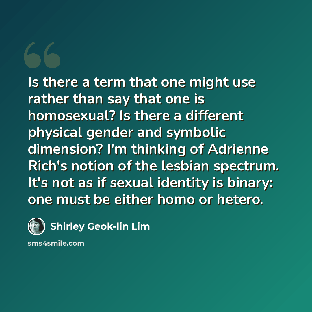 “Is there a term that one might use rather than say that one is homosexual? Is there a different physical gender and symbolic dimension? I'm thinking of Adrienne Rich's notion of the lesbian spectrum. It's not as if sexual identity is binary: one must be either homo or hetero.” quote by Shirley Geok-lin Lim