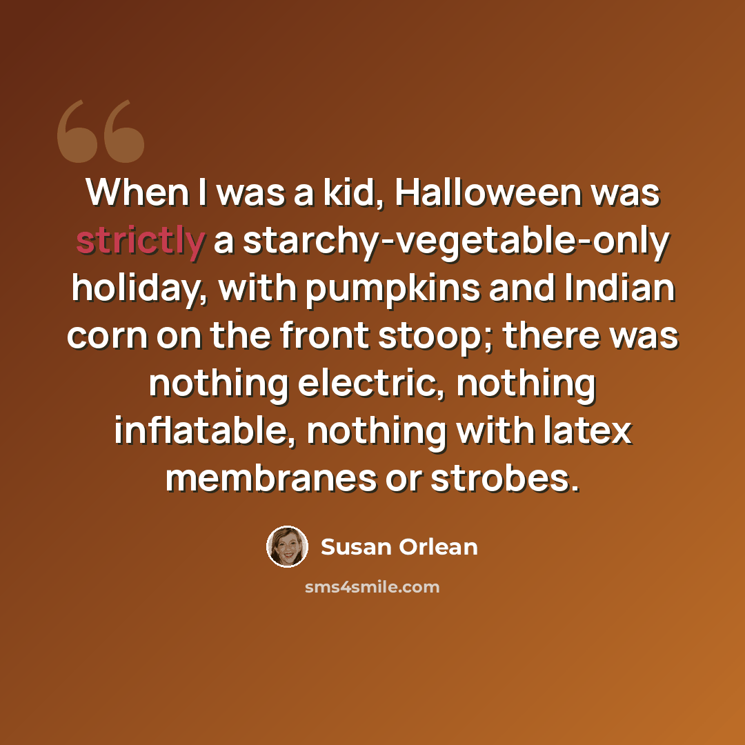 “When I was a kid, Halloween was strictly a starchy-vegetable-only holiday, with pumpkins and Indian corn on the front stoop; there was nothing electric, nothing inflatable, nothing with latex membranes or strobes.” quote by Susan Orlean