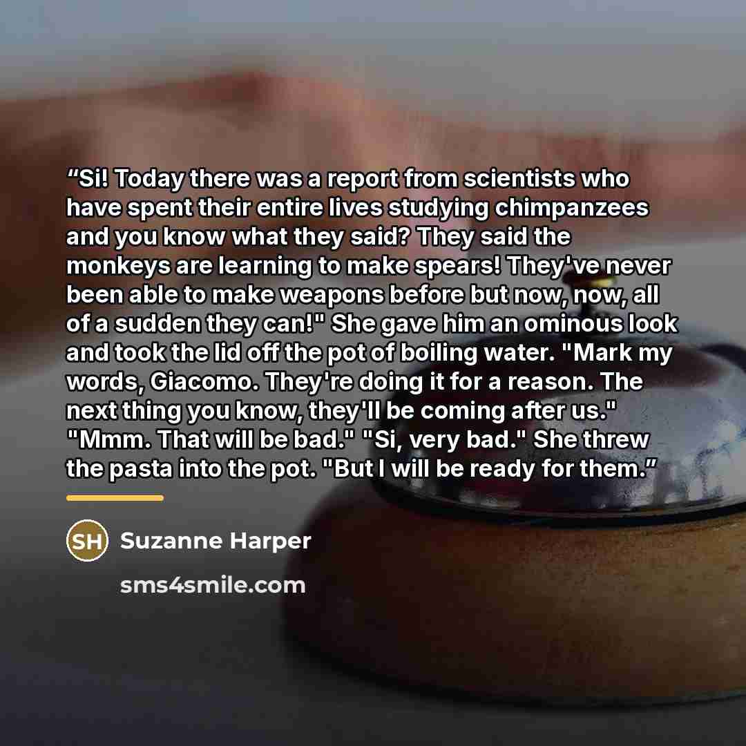 “Si! Today there was a report from scientists who have spent their entire lives studying chimpanzees and you know what they said? They said the monkeys are learning to make spears! They've never been able to make weapons before but now, now, all of a sudden they can!" She gave him an ominous look…” quote by Suzanne Harper