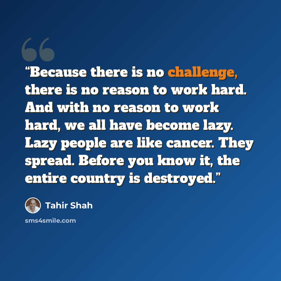 “Because there is no challenge, there is no reason to work hard. And with no reason to work hard, we all have become lazy. Lazy people are like cancer. They spread. Before you know it, the entire country is destroyed.” quote by Tahir Shah