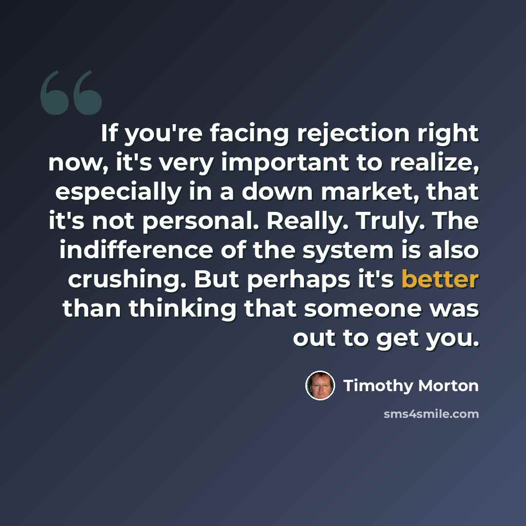 “If you're facing rejection right now, it's very important to realize, especially in a down market, that it's not personal. Really. Truly. The indifference of the system is also crushing. But perhaps it's better than thinking that someone was out to get you.” quote by Timothy Morton