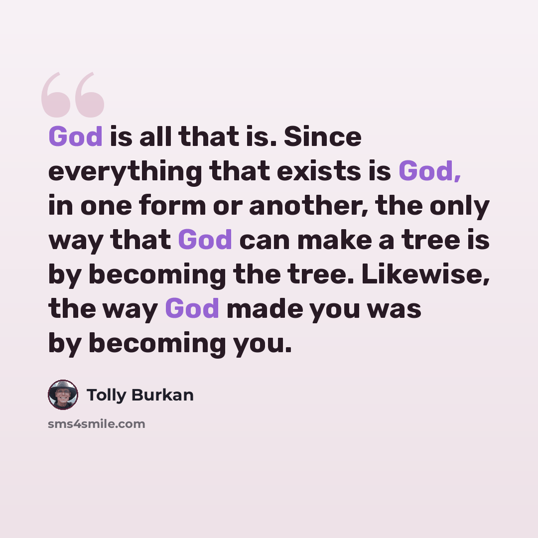 “God is all that is. Since everything that exists is God, in one form or another, the only way that God can make a tree is by becoming the tree. Likewise, the way God made you was by becoming you.” quote by Tolly Burkan