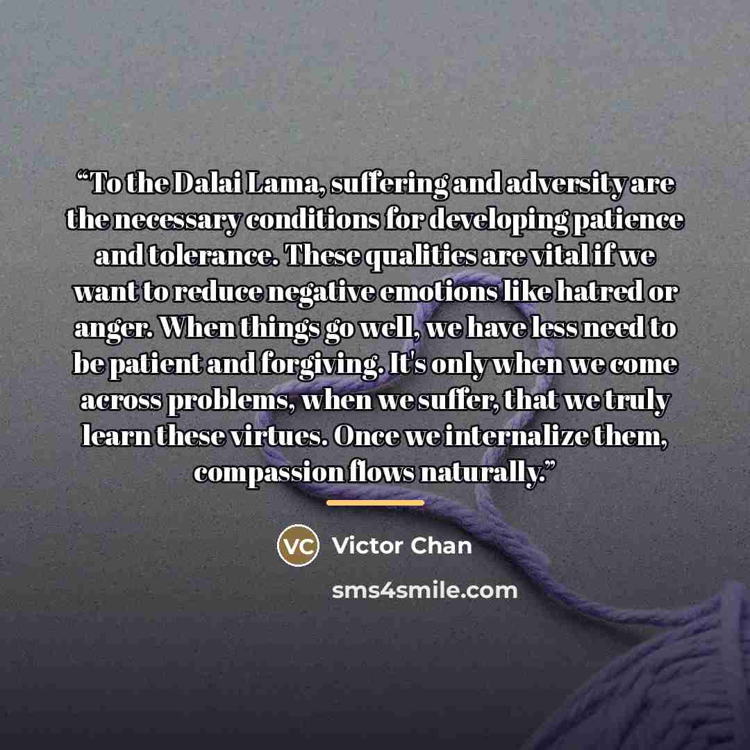 “To the Dalai Lama, suffering and adversity are the necessary conditions for developing patience and tolerance. These qualities are vital if we want to reduce negative emotions like hatred or anger. When things go well, we have less need to be patient and forgiving. It's only when we come across…” quote by Victor Chan