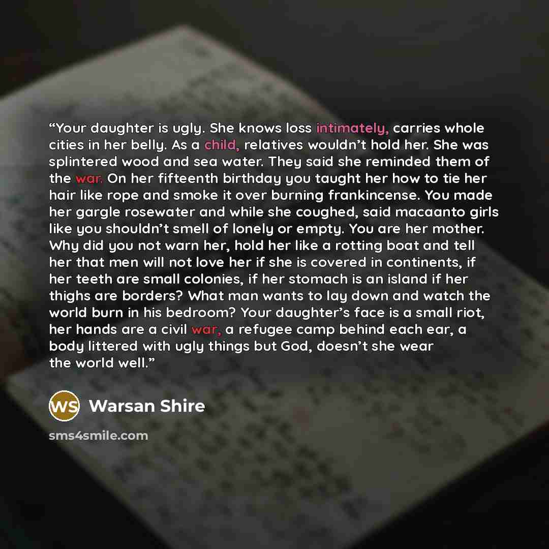 “Your daughter is ugly. She knows loss intimately, carries whole cities in her belly. As a child, relatives wouldn’t hold her. She was splintered wood and sea water. They said she reminded them of the war. On her fifteenth birthday you taught her how to tie her hair like rope and smoke it over…” quote by Warsan Shire