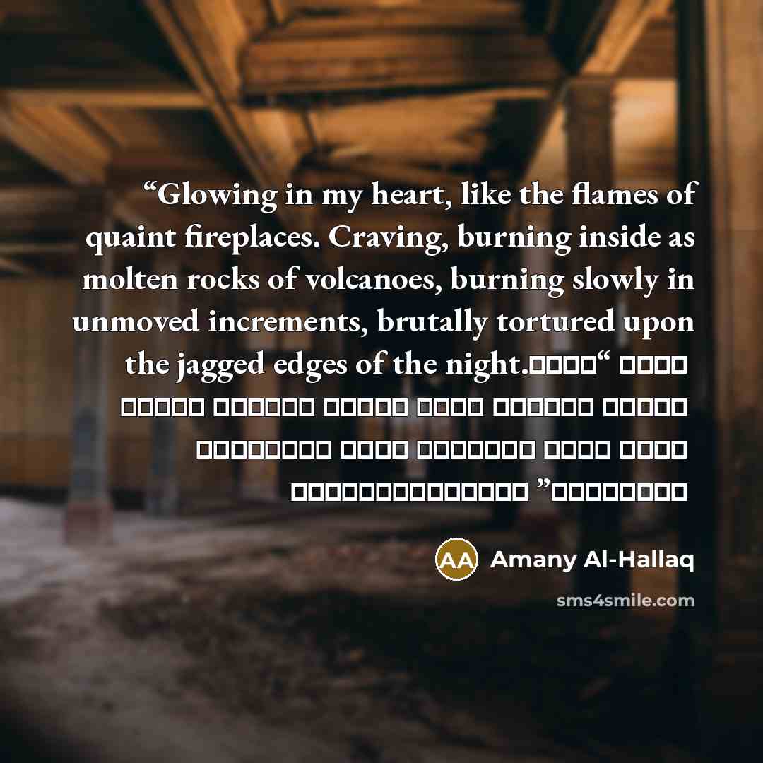 “Glowing in my heart, like the flames of quaint fireplaces. Craving, burning inside as molten rocks of volcanoes, burning slowly in unmoved increments, brutally tortured upon the jagged edges of the night. “قلبي موقد نار لا ينطفئ، حنيني يحرق أحشائي كصخور منصهرة في باطن البركان حواف ليلي المثلومة…” quote by Amany Al-Hallaq