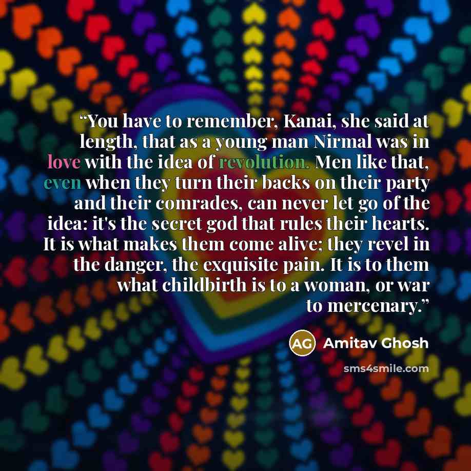 “You have to remember, Kanai, she said at length, that as a young man Nirmal was in love with the idea of revolution. Men like that, even when they turn their backs on their party and their comrades, can never let go of the idea: it's the secret god that rules their hearts. It is what makes them…” quote by Amitav Ghosh