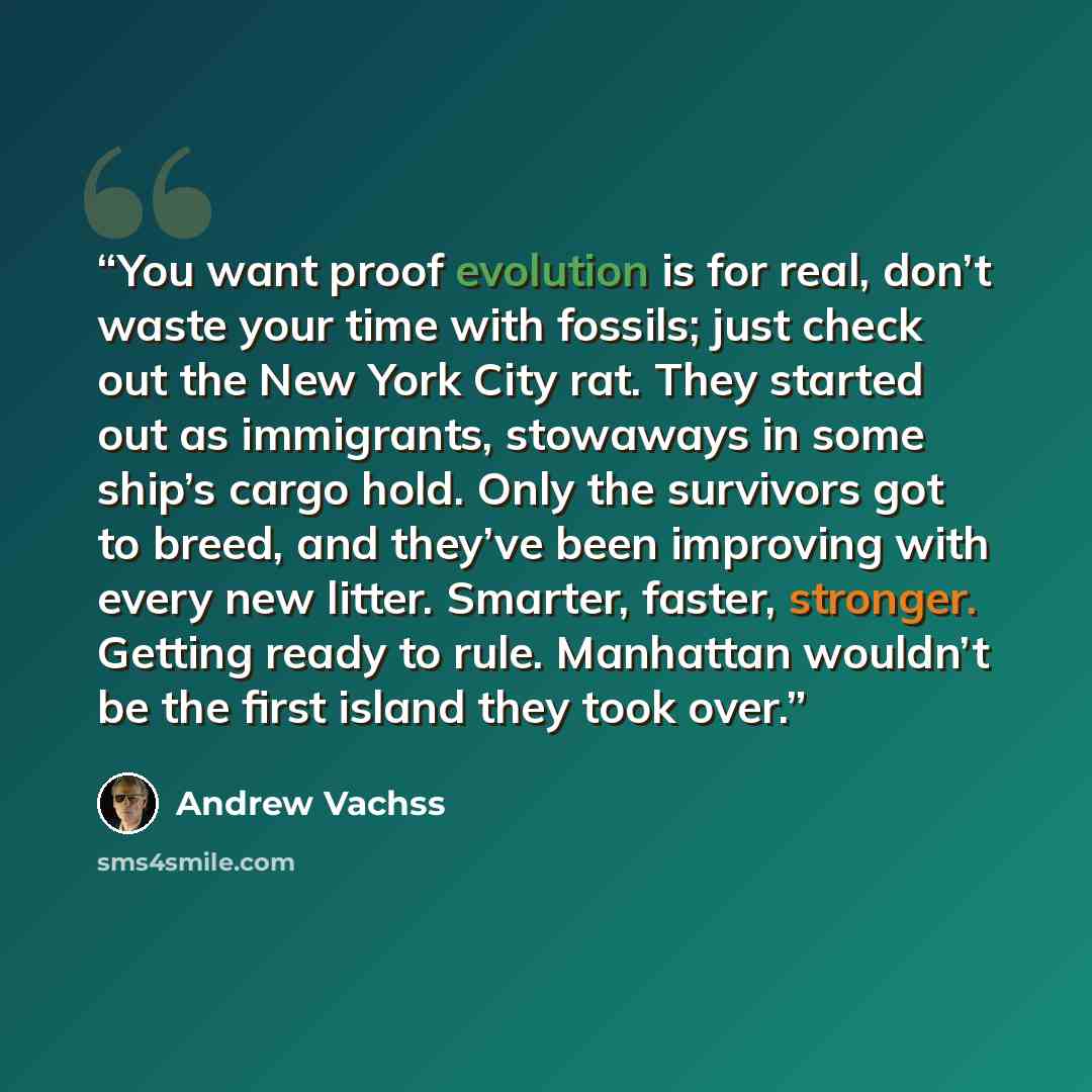 “You want proof evolution is for real, don’t waste your time with fossils; just check out the New York City rat. They started out as immigrants, stowaways in some ship’s cargo hold. Only the survivors got to breed, and they’ve been improving with every new litter. Smarter, faster, stronger. Getting…” quote by Andrew Vachss