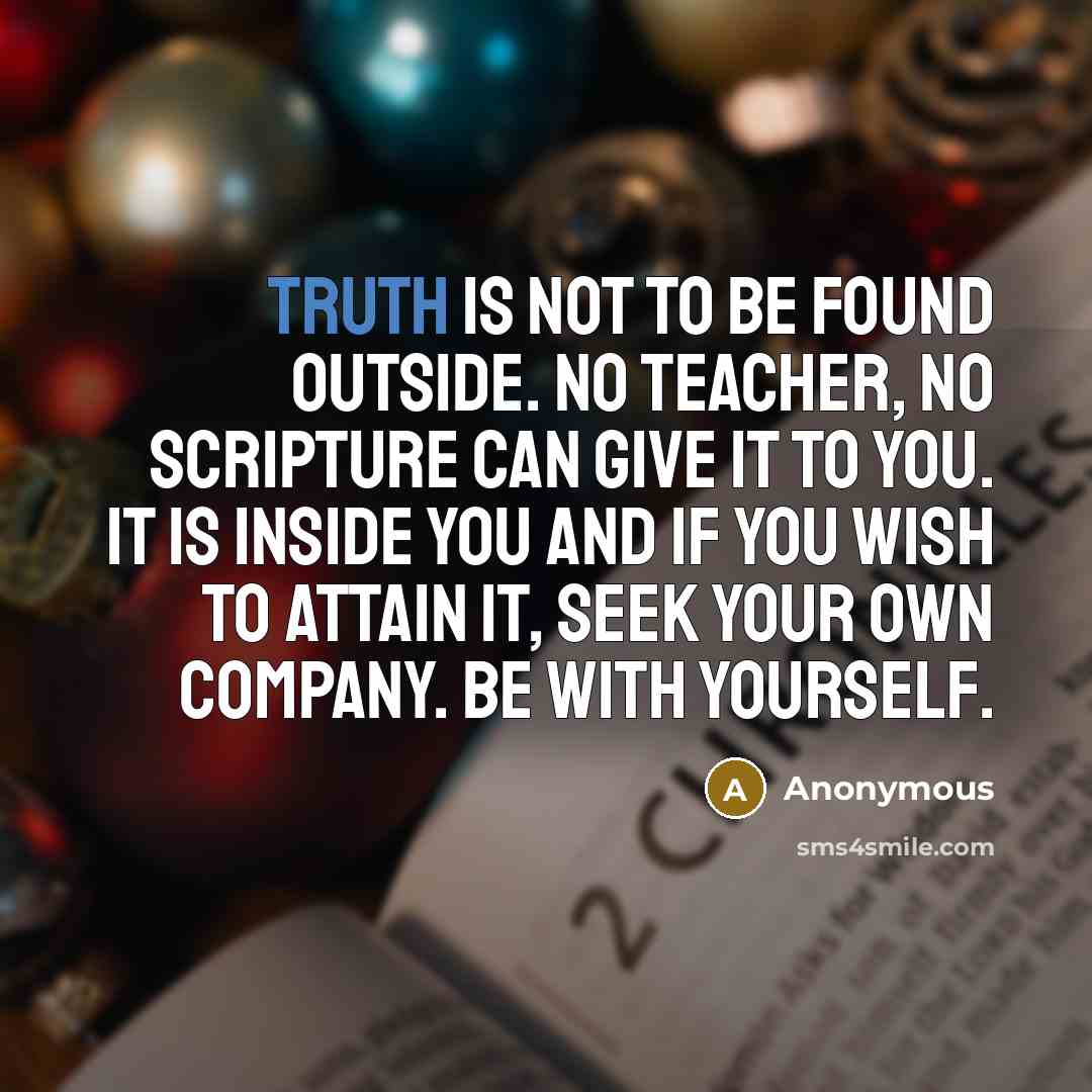 “Truth is not to be found outside. No teacher, no scripture can give it to you. It is inside you and if you wish to attain it, seek your own company. Be with yourself.” quote by Anonymous