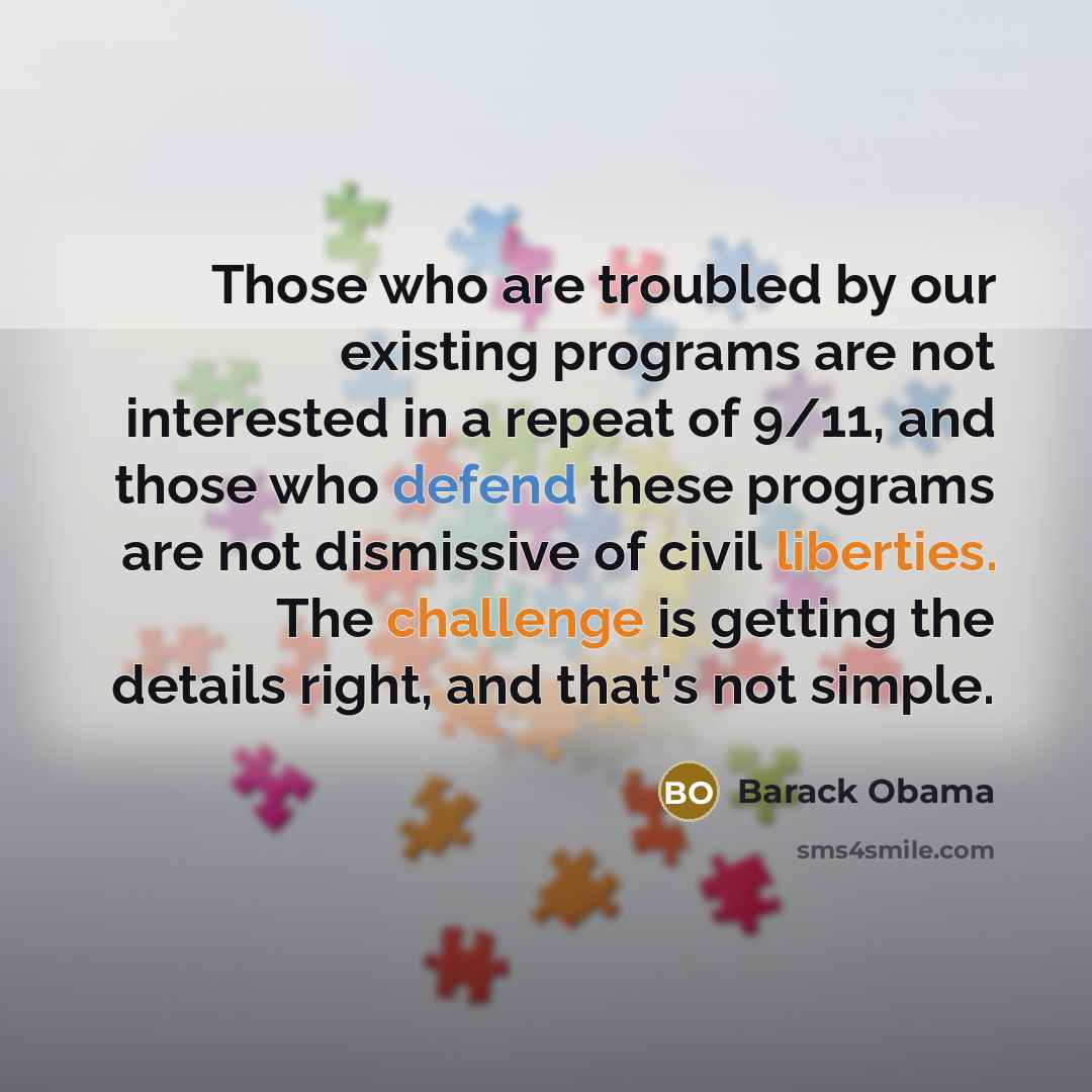 “Those who are troubled by our existing programs are not interested in a repeat of 9/11, and those who defend these programs are not dismissive of civil liberties. The challenge is getting the details right, and that's not simple.” quote by Barack Obama