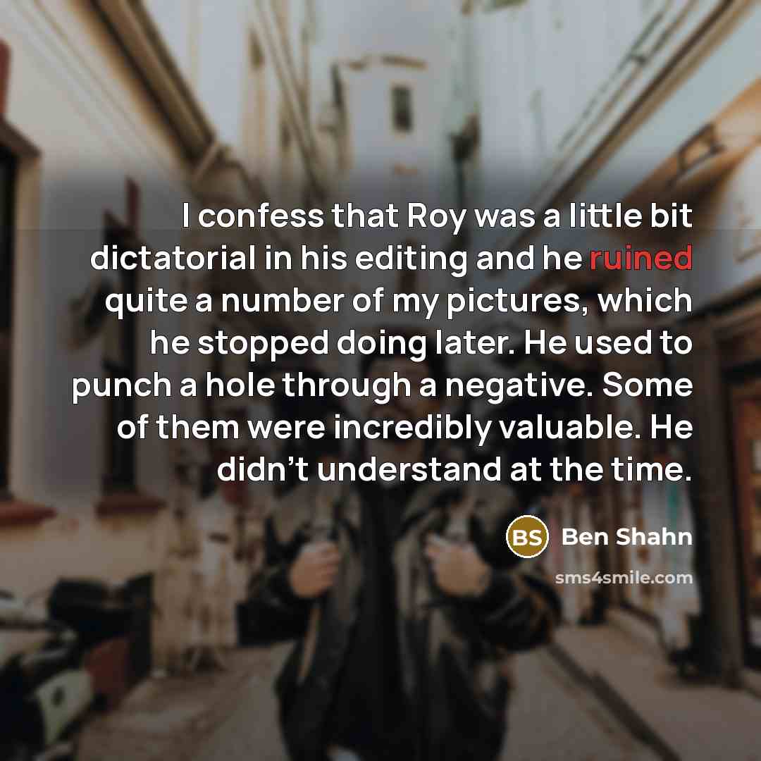 “I confess that Roy was a little bit dictatorial in his editing and he ruined quite a number of my pictures, which he stopped doing later. He used to punch a hole through a negative. Some of them were incredibly valuable. He didn't understand at the time.” quote by Ben Shahn