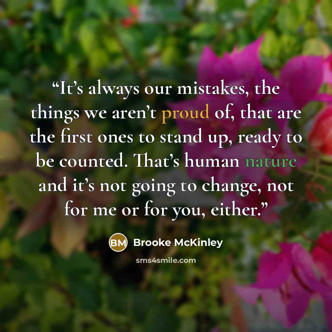 “It’s always our mistakes, the things we aren’t proud of, that are the first ones to stand up, ready to be counted. That’s human nature and it’s not going to change, not for me or for you, either.” quote by Brooke McKinley