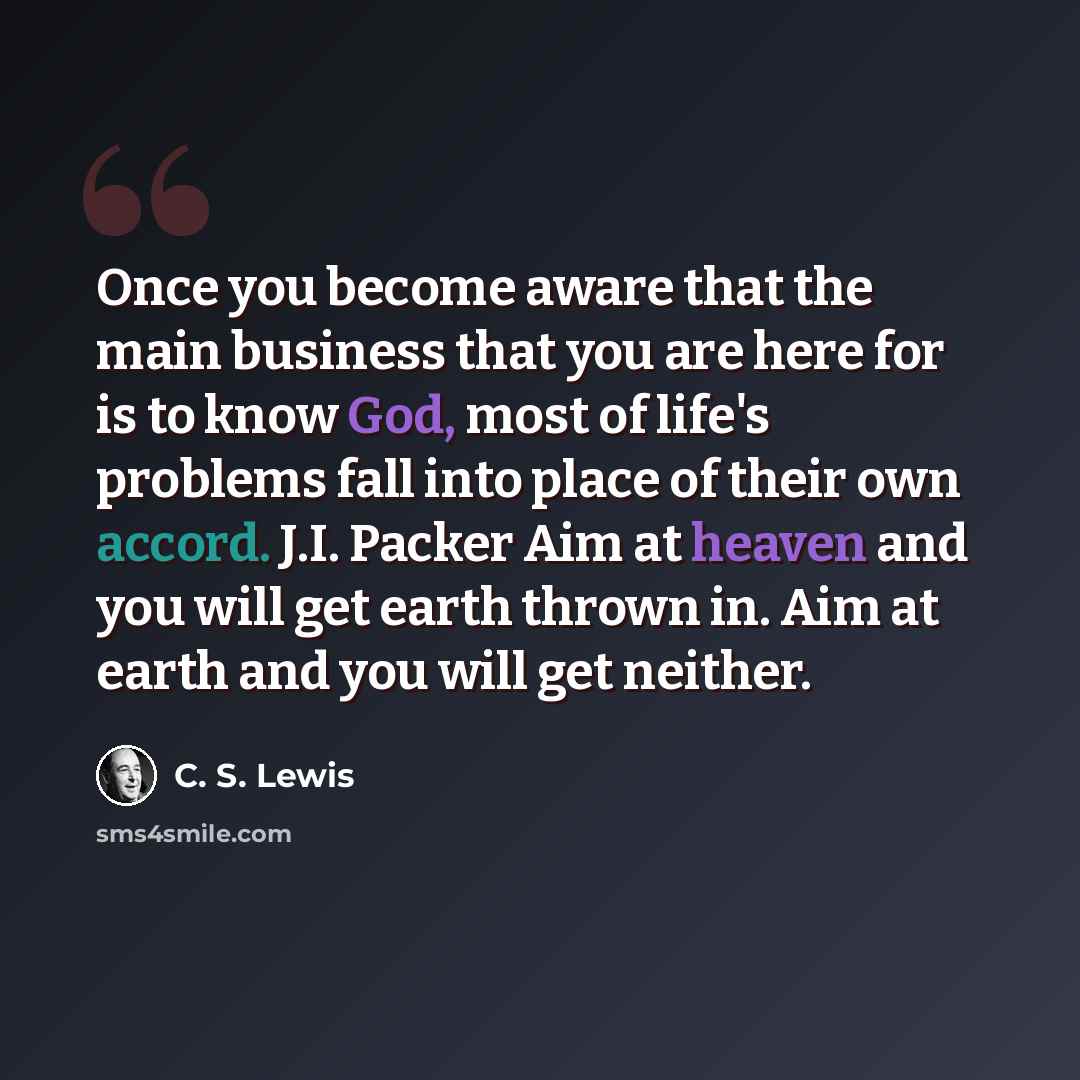 “Once you become aware that the main business that you are here for is to know God, most of life's problems fall into place of their own accord. J.I. Packer Aim at heaven and you will get earth thrown in. Aim at earth and you will get neither.” quote by C. S. Lewis
