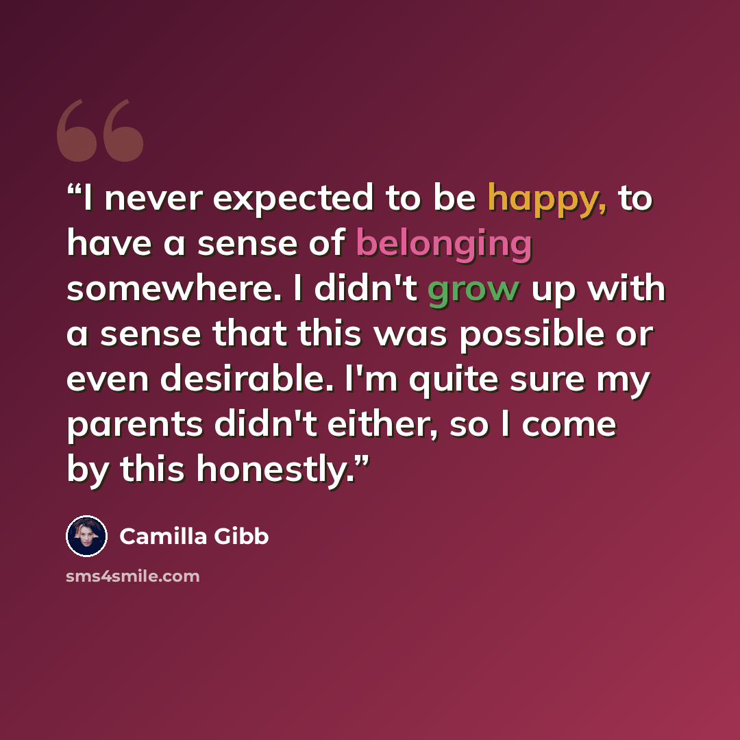 “I never expected to be happy, to have a sense of belonging somewhere. I didn't grow up with a sense that this was possible or even desirable. I'm quite sure my parents didn't either, so I come by this honestly.” quote by Camilla Gibb