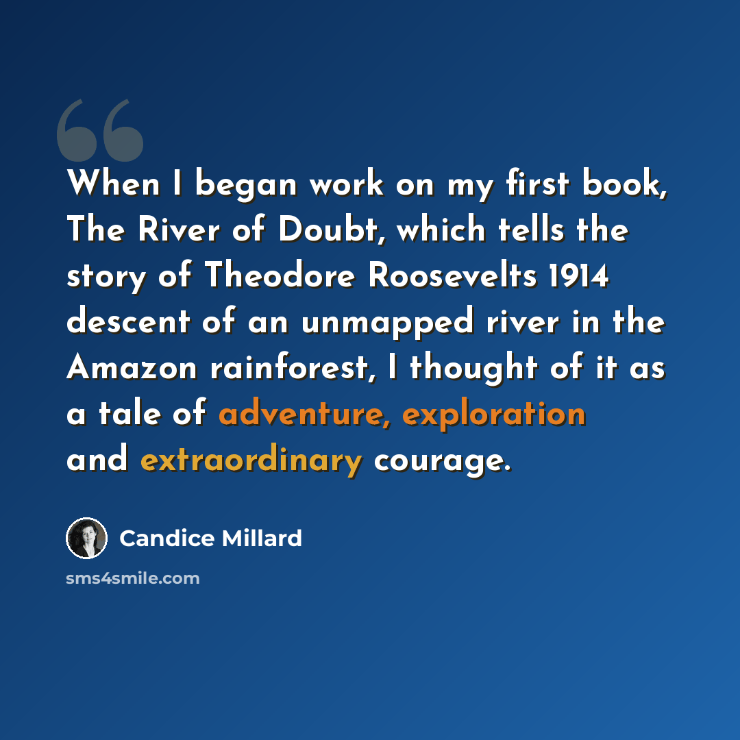 “When I began work on my first book, The River of Doubt, which tells the story of Theodore Roosevelts 1914 descent of an unmapped river in the Amazon rainforest, I thought of it as a tale of adventure, exploration and extraordinary courage.” quote by Candice Millard