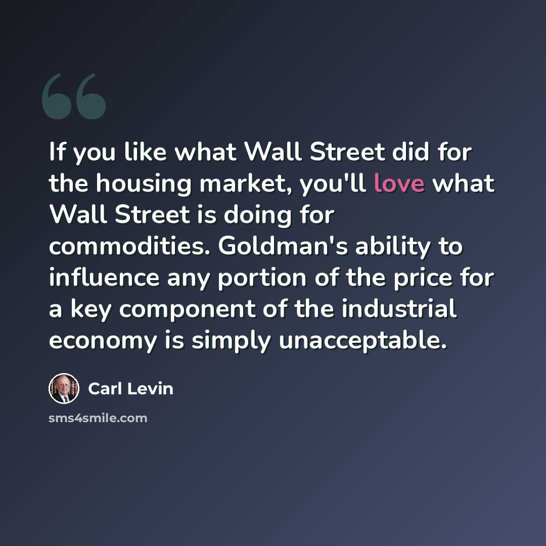 “If you like what Wall Street did for the housing market, you'll love what Wall Street is doing for commodities. Goldman's ability to influence any portion of the price for a key component of the industrial economy is simply unacceptable.” quote by Carl Levin