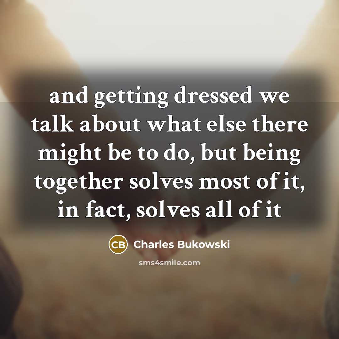 “and getting dressed we talk about what else there might be to do, but being together solves most of it, in fact, solves all of it” quote by Charles Bukowski
