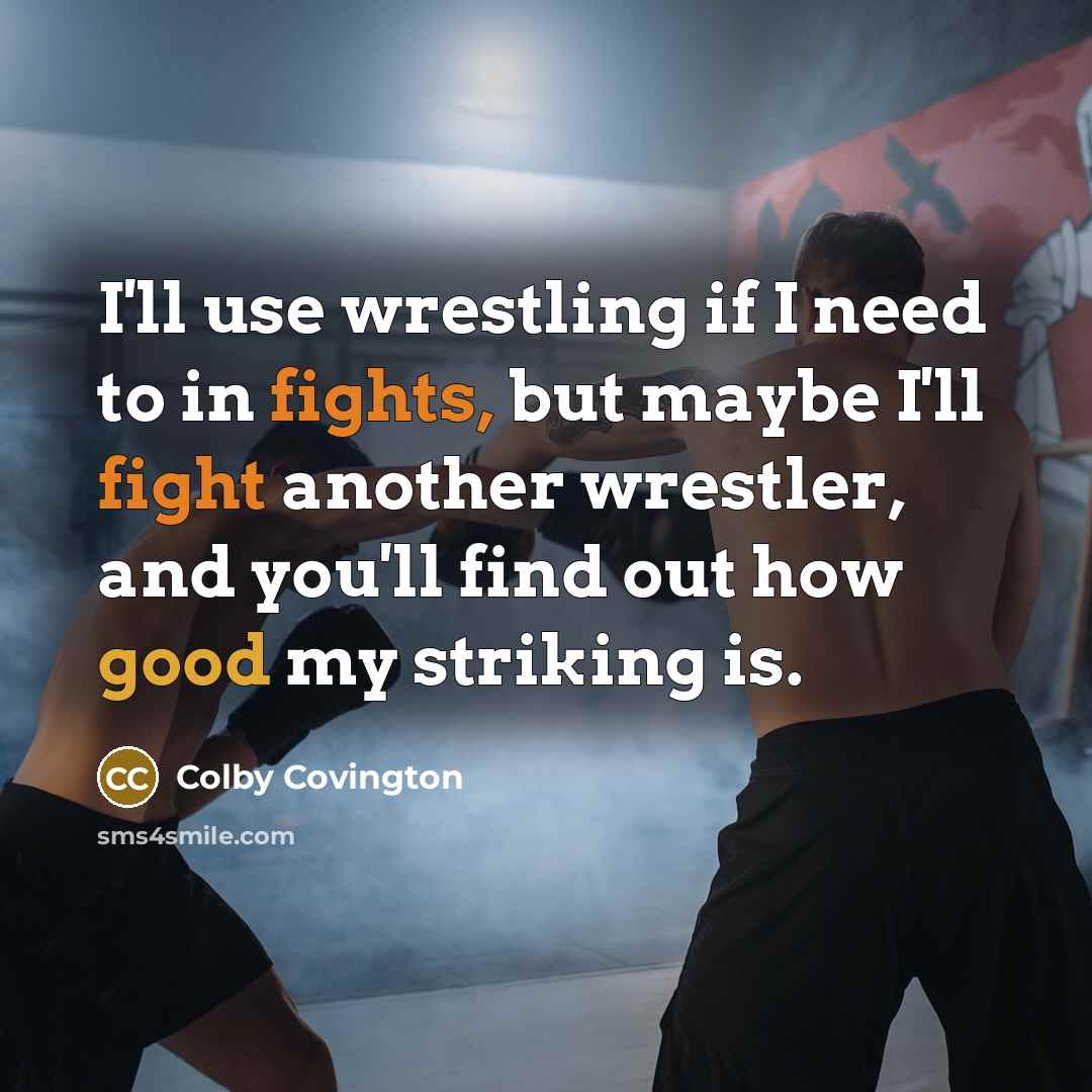 “I'll use wrestling if I need to in fights, but maybe I'll fight another wrestler, and you'll find out how good my striking is.” quote by Colby Covington