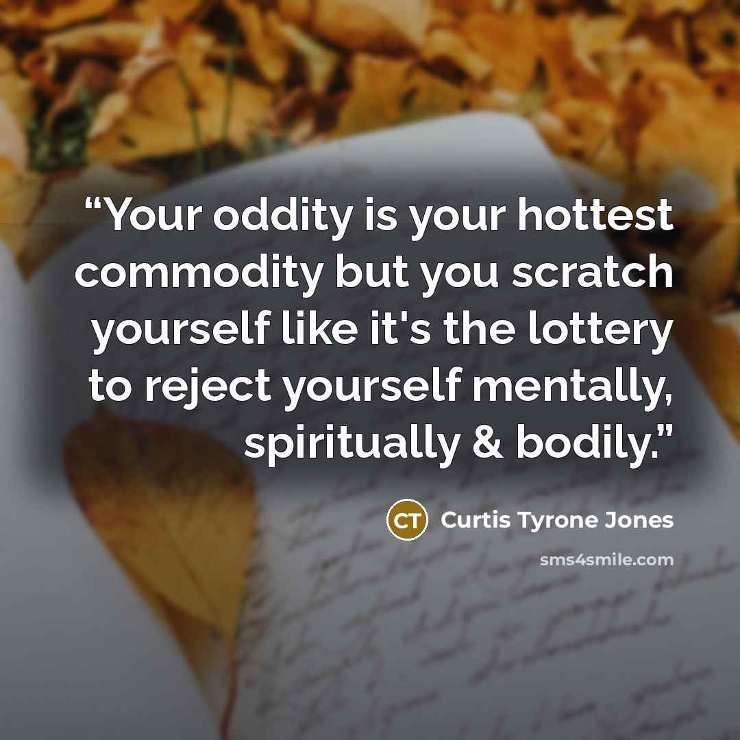 “Your oddity is your hottest commodity but you scratch yourself like it's the lottery to reject yourself mentally, spiritually & bodily.” quote by Curtis Tyrone Jones