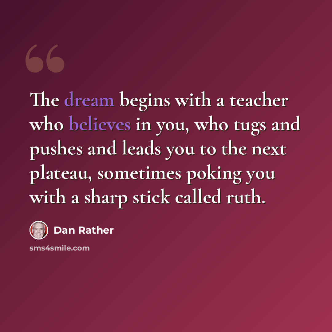 “The dream begins with a teacher who believes in you, who tugs and pushes and leads you to the next plateau, sometimes poking you with a sharp stick called ruth.” quote by Dan Rather