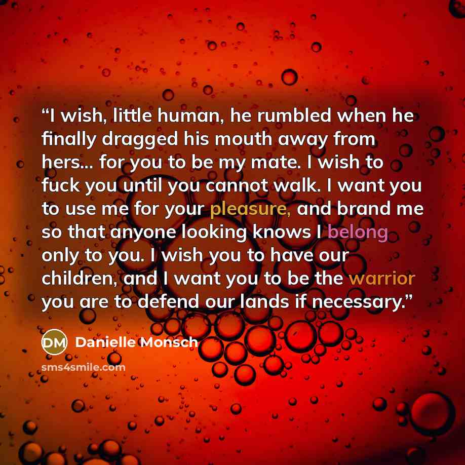 “I wish, little human, he rumbled when he finally dragged his mouth away from hers... for you to be my mate. I wish to fuck you until you cannot walk. I want you to use me for your pleasure, and brand me so that anyone looking knows I belong only to you. I wish you to have our children, and I want…” quote by Danielle Monsch