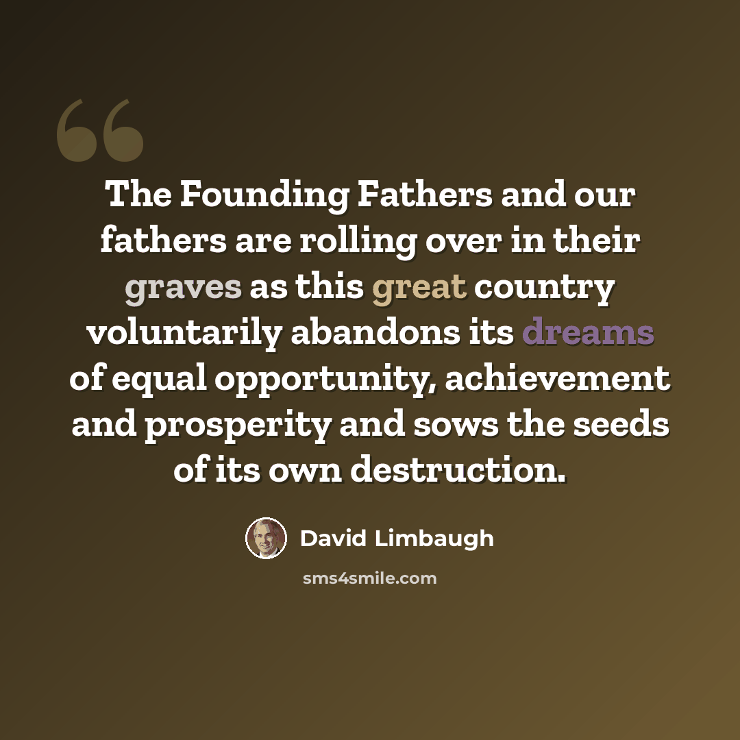 “The Founding Fathers and our fathers are rolling over in their graves as this great country voluntarily abandons its dreams of equal opportunity, achievement and prosperity and sows the seeds of its own destruction.” quote by David Limbaugh