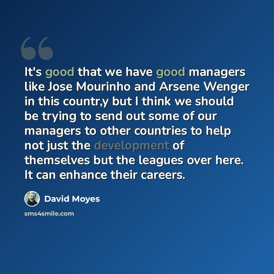 “It's good that we have good managers like Jose Mourinho and Arsene Wenger in this countr,y but I think we should be trying to send out some of our managers to other countries to help not just the development of themselves but the leagues over here. It can enhance their careers.” quote by David Moyes
