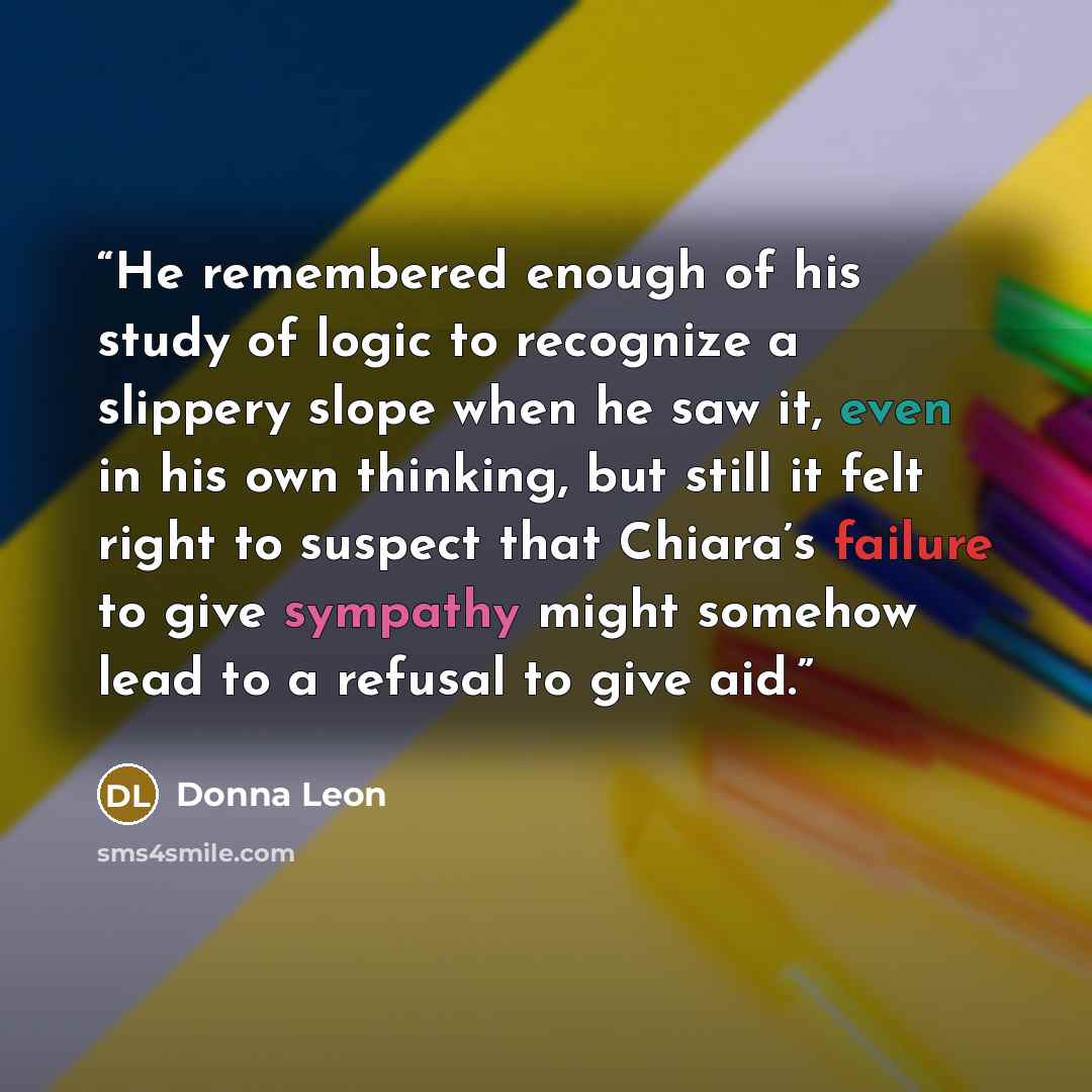 “He remembered enough of his study of logic to recognize a slippery slope when he saw it, even in his own thinking, but still it felt right to suspect that Chiara’s failure to give sympathy might somehow lead to a refusal to give aid.” quote by Donna Leon