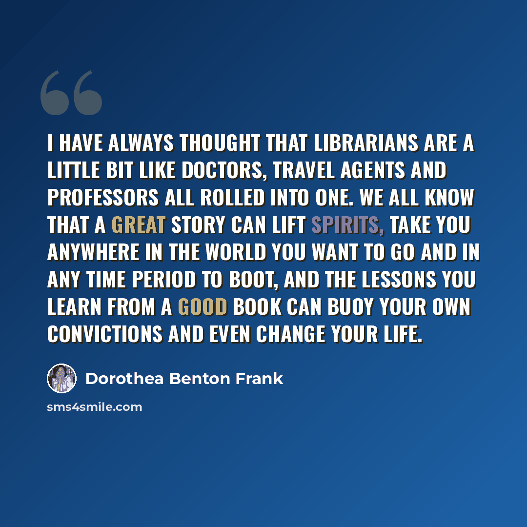 “I have always thought that librarians are a little bit like doctors, travel agents and professors all rolled into one. We all know that a great story can lift spirits, take you anywhere in the world you want to go and in any time period to boot, and the lessons you learn from a good book can buoy…” quote by Dorothea Benton Frank